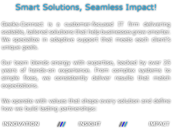 Smart Solutions, Seamless Impact! Geeks‑Connect is a customer‑focused IT firm delivering scalable, tailored solutions that help businesses grow smarter. We specialize in adaptive support that meets each client’s unique goals. Our team blends energy with expertise, backed by over 25 years of hands-on experience. From complex systems to simple fixes, we consistently deliver results that match expectations. We operate with values that shape every solution and define how we build lasting partnerships: INNOVATION /// INSIGHT /// IMPACT